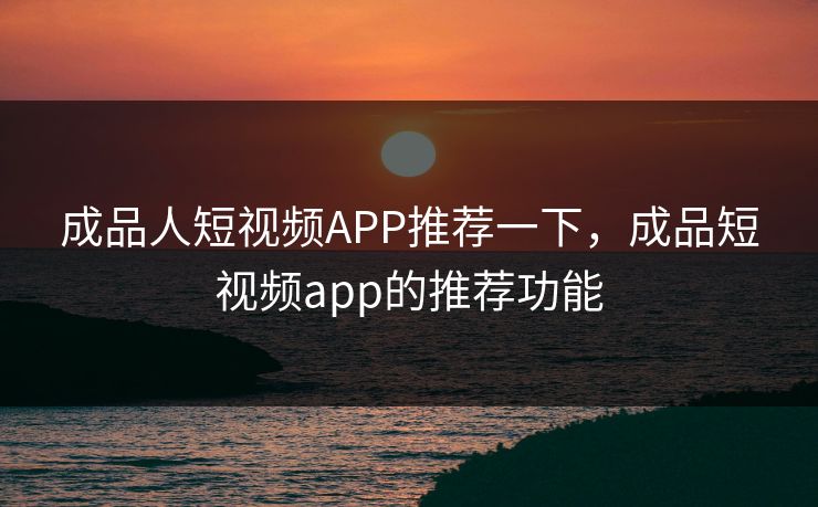 成品人短视频APP推荐一下，成品短视频app的推荐功能
