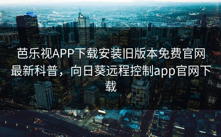 芭乐视APP下载安装旧版本免费官网最新科普，向日葵远程控制app官网下载