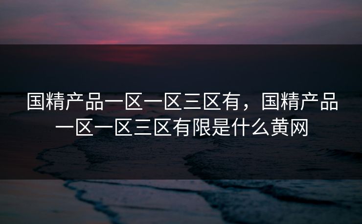 国精产品一区一区三区有，国精产品一区一区三区有限是什么黄网