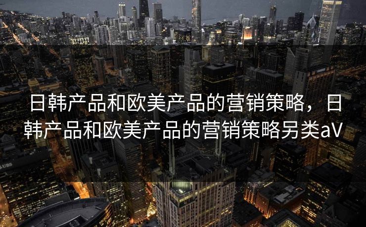 日韩产品和欧美产品的营销策略，日韩产品和欧美产品的营销策略另类aV
