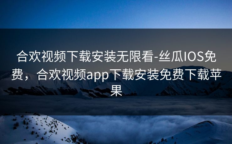 合欢视频下载安装无限看-丝瓜IOS免费，合欢视频app下载安装免费下载苹果