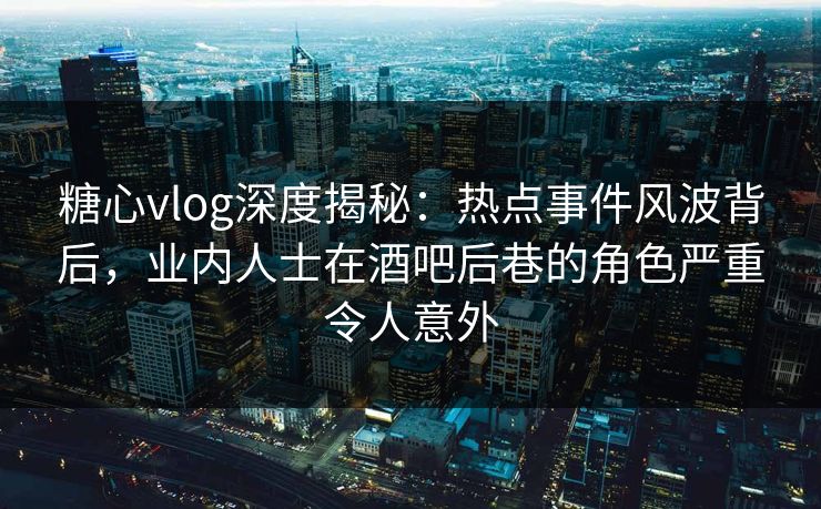 糖心vlog深度揭秘：热点事件风波背后，业内人士在酒吧后巷的角色严重令人意外