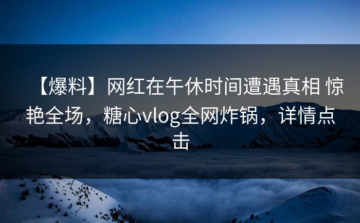 【爆料】网红在午休时间遭遇真相 惊艳全场，糖心vlog全网炸锅，详情点击