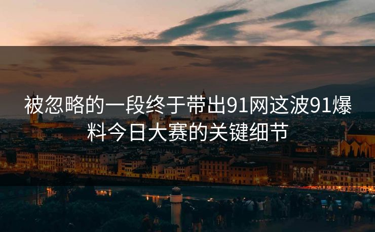 被忽略的一段终于带出91网这波91爆料今日大赛的关键细节