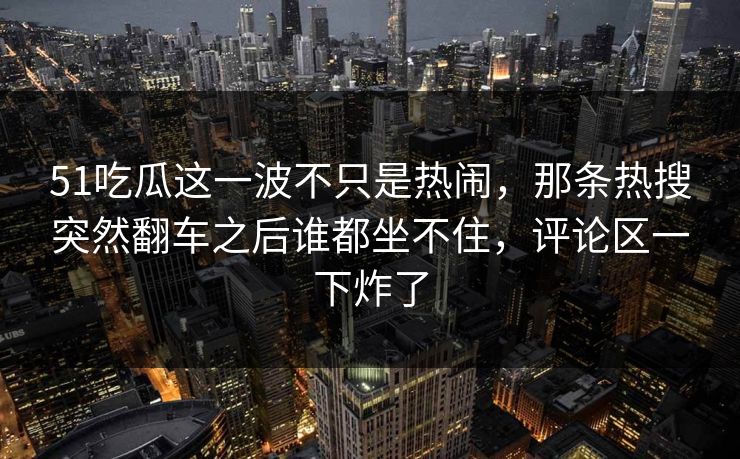 51吃瓜这一波不只是热闹，那条热搜突然翻车之后谁都坐不住，评论区一下炸了