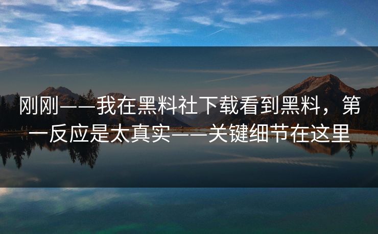 刚刚——我在黑料社下载看到黑料，第一反应是太真实——关键细节在这里