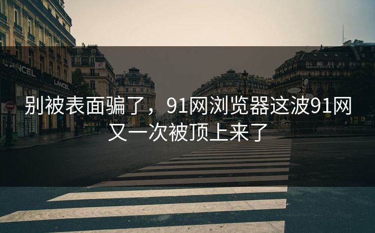 别被表面骗了，91网浏览器这波91网又一次被顶上来了