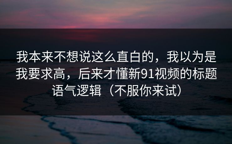 我本来不想说这么直白的,我以为是我要求高,后来才懂新91视频的标题语气逻辑(不服你来试) 我本来不想说这么直白的,我以为是我要求高,后来才懂新91视频的标题语气逻辑(不服你来试)