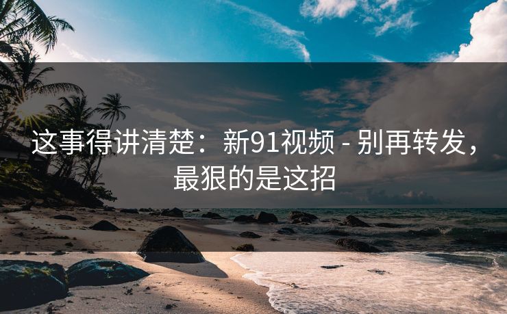 这事得讲清楚：新91视频 - 别再转发，最狠的是这招