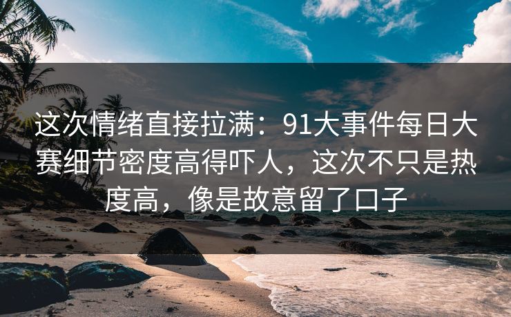 这次情绪直接拉满：91大事件每日大赛细节密度高得吓人，这次不只是热度高，像是故意留了口子