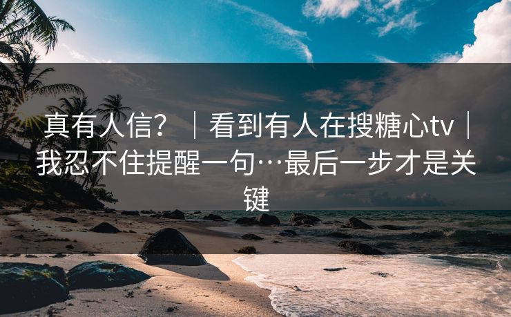 真有人信?|看到有人在搜糖心tv|我忍不住提醒一句…最后一步才是关键 真有人信?|看到有人在搜糖心tv|我忍不住提醒一句…最后一步才是关键