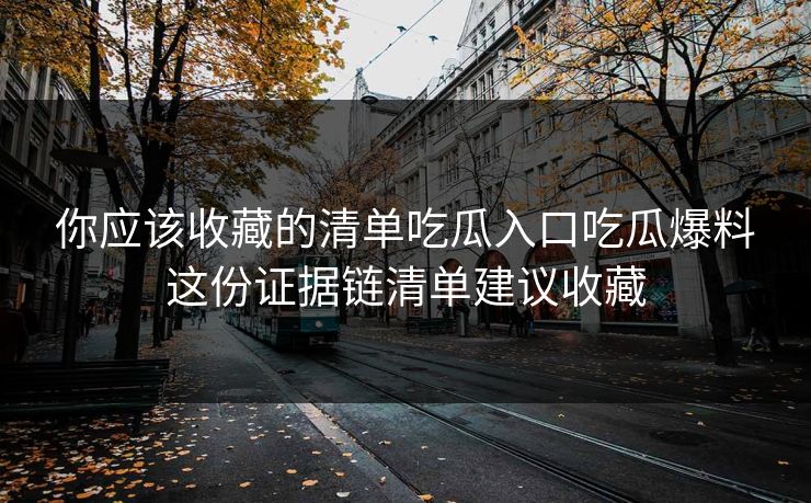 你应该收藏的清单吃瓜入口吃瓜爆料这份证据链清单建议收藏