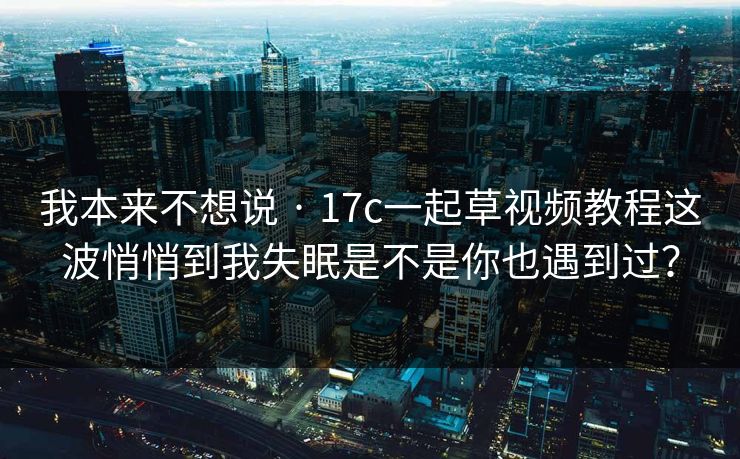 我本来不想说 · 17c一起草视频教程这波悄悄到我失眠是不是你也遇到过？