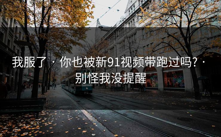 我服了 · 你也被新91视频带跑过吗? · 别怪我没提醒