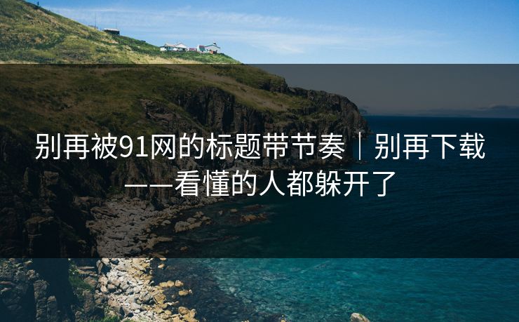 别再被91网的标题带节奏｜别再下载——看懂的人都躲开了