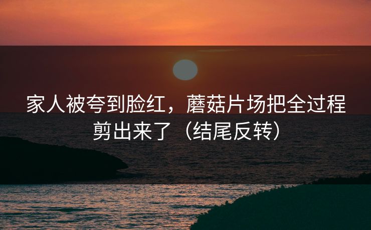 家人被夸到脸红，蘑菇片场把全过程剪出来了（结尾反转）  第1张
