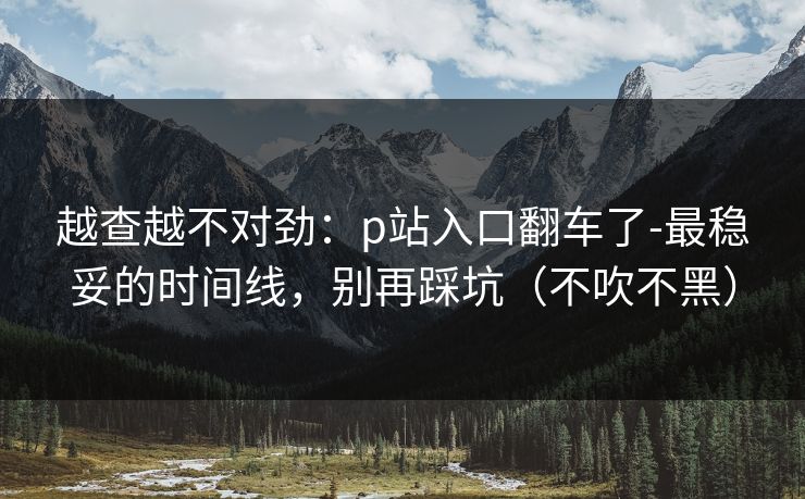 越查越不对劲：p站入口翻车了-最稳妥的时间线，别再踩坑（不吹不黑）