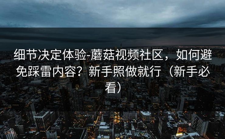 细节决定体验-蘑菇视频社区，如何避免踩雷内容？新手照做就行（新手必看）
