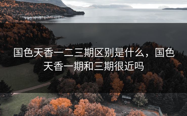 国色天香一二三期区别是什么，国色天香一期和三期很近吗