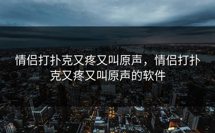 情侣打扑克又疼又叫原声，情侣打扑克又疼又叫原声的软件