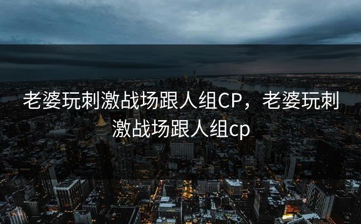 老婆玩刺激战场跟人组CP，老婆玩刺激战场跟人组cp