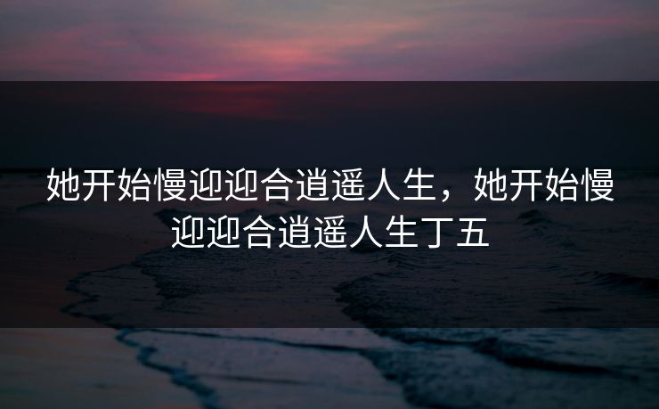 她开始慢迎迎合逍遥人生，她开始慢迎迎合逍遥人生丁五