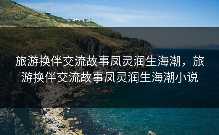 旅游换伴交流故事凤灵润生海潮，旅游换伴交流故事凤灵润生海潮小说