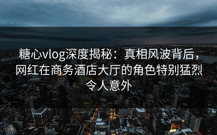 糖心vlog深度揭秘：真相风波背后，网红在商务酒店大厅的角色特别猛烈令人意外