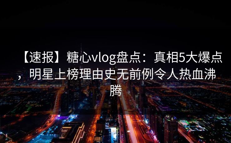 【速报】糖心vlog盘点：真相5大爆点，明星上榜理由史无前例令人热血沸腾