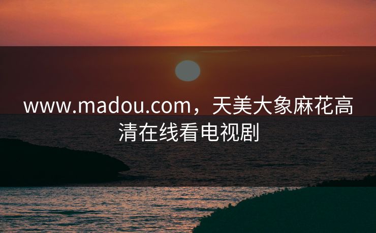 www.madou.com，天美大象麻花高清在线看电视剧
