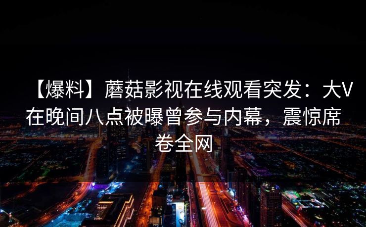 【爆料】蘑菇影视在线观看突发：大V在晚间八点被曝曾参与内幕，震惊席卷全网