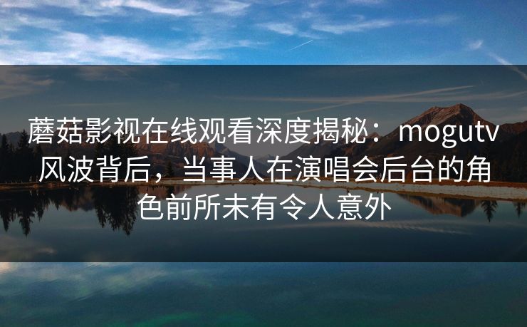 蘑菇影视在线观看深度揭秘：mogutv风波背后，当事人在演唱会后台的角色前所未有令人意外