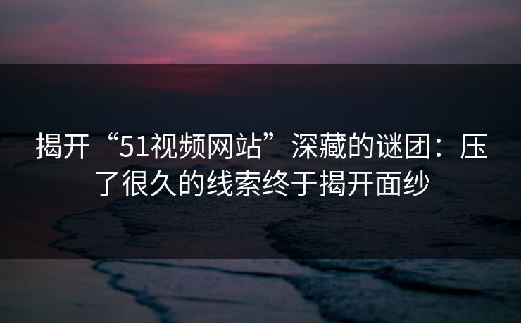 揭开“51视频网站”深藏的谜团：压了很久的线索终于揭开面纱