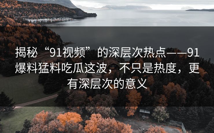 揭秘“91视频”的深层次热点——91爆料猛料吃瓜这波，不只是热度，更有深层次的意义