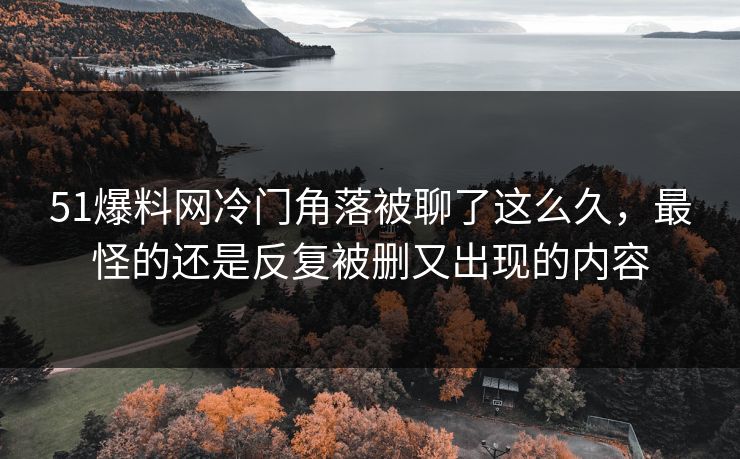 51爆料网冷门角落被聊了这么久，最怪的还是反复被删又出现的内容