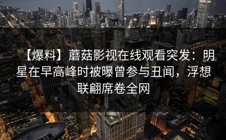 【爆料】蘑菇影视在线观看突发：明星在早高峰时被曝曾参与丑闻，浮想联翩席卷全网