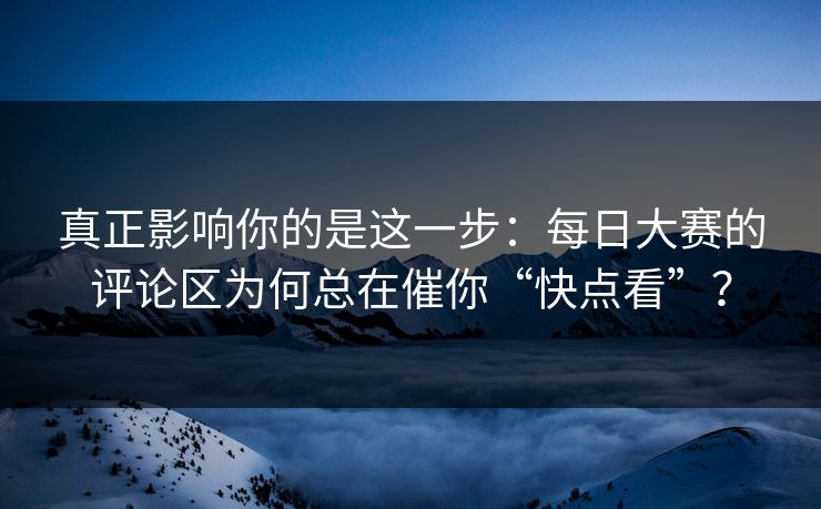 真正影响你的是这一步：每日大赛的评论区为何总在催你“快点看”？