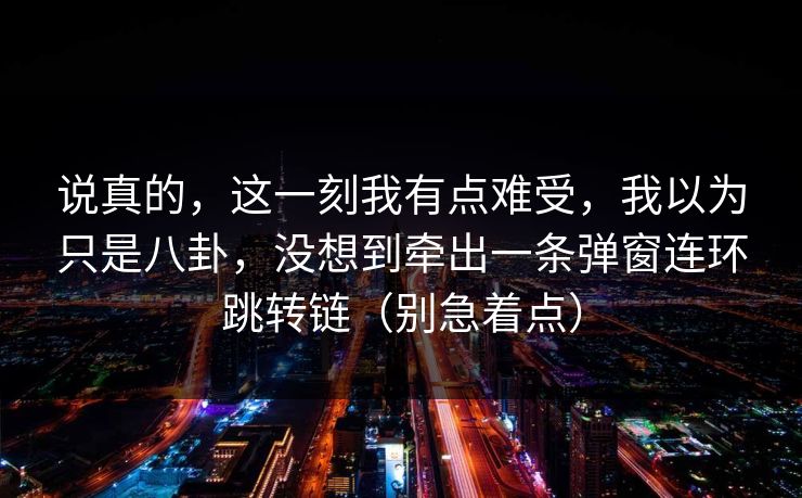 说真的，这一刻我有点难受，我以为只是八卦，没想到牵出一条弹窗连环跳转链（别急着点）