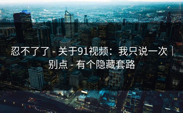 忍不了了 - 关于91视频：我只说一次｜别点 - 有个隐藏套路
