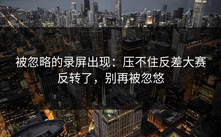被忽略的录屏出现：压不住反差大赛反转了，别再被忽悠  第1张