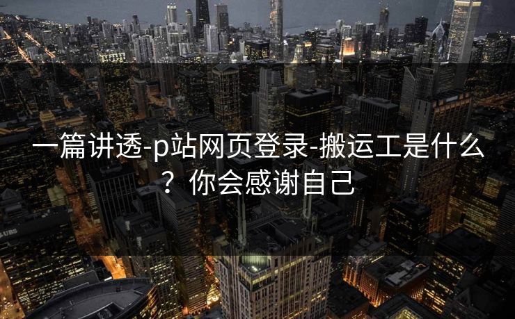 一篇讲透-p站网页登录-搬运工是什么？你会感谢自己
