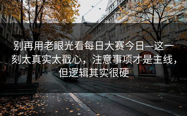 别再用老眼光看每日大赛今日—这一刻太真实太戳心，注意事项才是主线，但逻辑其实很硬