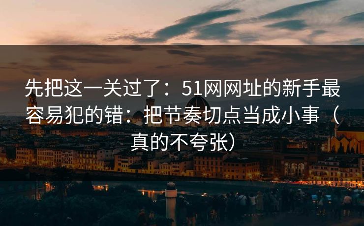先把这一关过了：51网网址的新手最容易犯的错：把节奏切点当成小事（真的不夸张）
