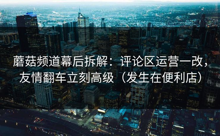 蘑菇频道幕后拆解：评论区运营一改，友情翻车立刻高级（发生在便利店）  第1张