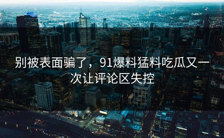 别被表面骗了,91爆料猛料吃瓜又一次让评论区失控 别被表面骗了,91爆料猛料吃瓜又一次让评论区失控