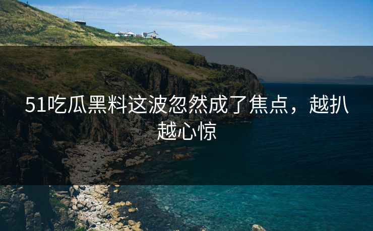 51吃瓜黑料这波忽然成了焦点，越扒越心惊