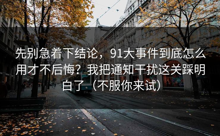 先别急着下结论，91大事件到底怎么用才不后悔？我把通知干扰这关踩明白了（不服你来试）