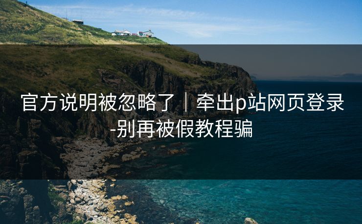 官方说明被忽略了|牵出p站网页登录-别再被假教程骗 官方说明被忽略了|牵出p站网页登录-别再被假教程骗